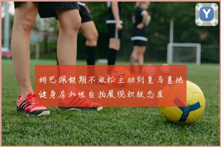 姆巴佩假期不放松主动到皇马基地健身房加练自拍展现积极态度