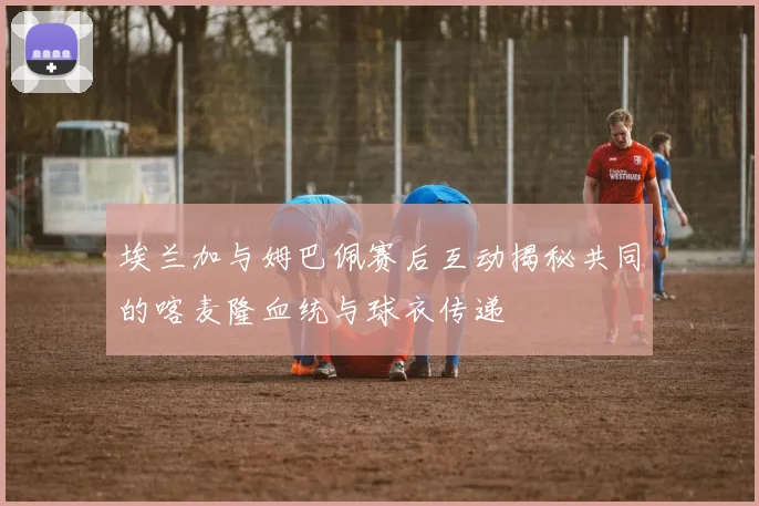 埃兰加与姆巴佩赛后互动揭秘共同的喀麦隆血统与球衣传递