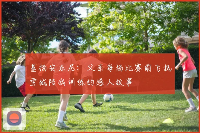 基扬安东尼：父亲每场比赛前飞抵雪城陪我训练的感人故事