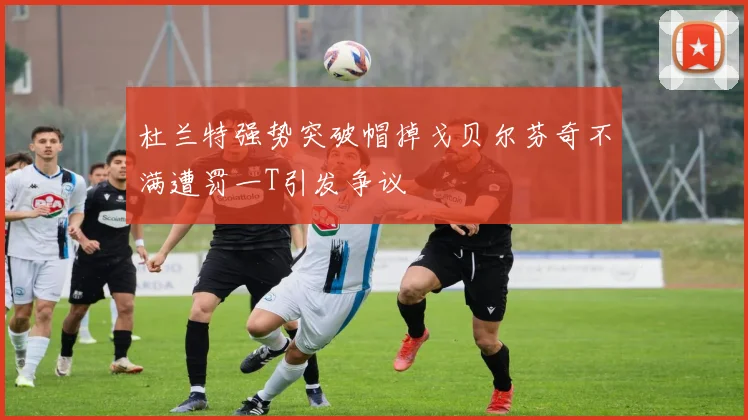 杜兰特强势突破帽掉戈贝尔芬奇不满遭罚一T引发争议