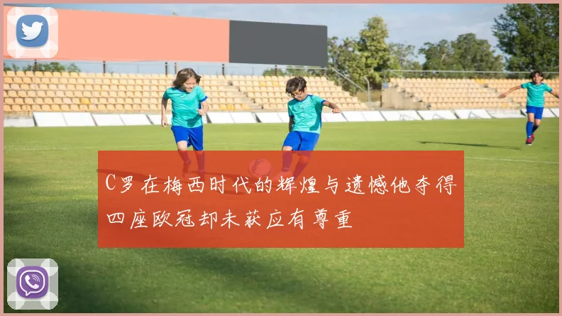 C罗在梅西时代的辉煌与遗憾他夺得四座欧冠却未获应有尊重