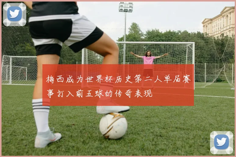 梅西成为世界杯历史第二人单届赛事打入前五球的传奇表现