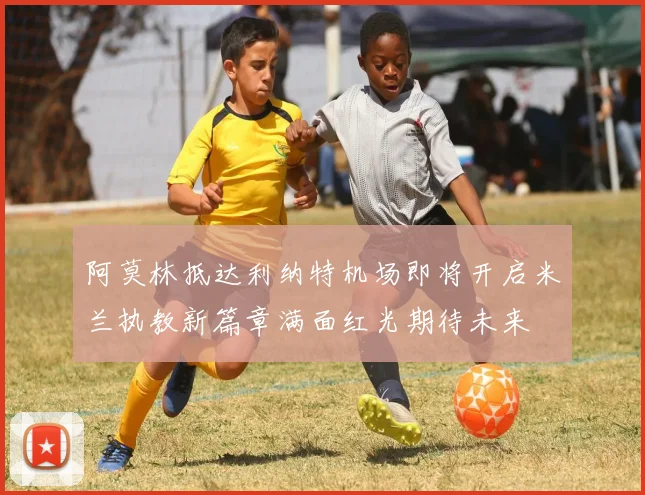 阿莫林抵达利纳特机场即将开启米兰执教新篇章满面红光期待未来