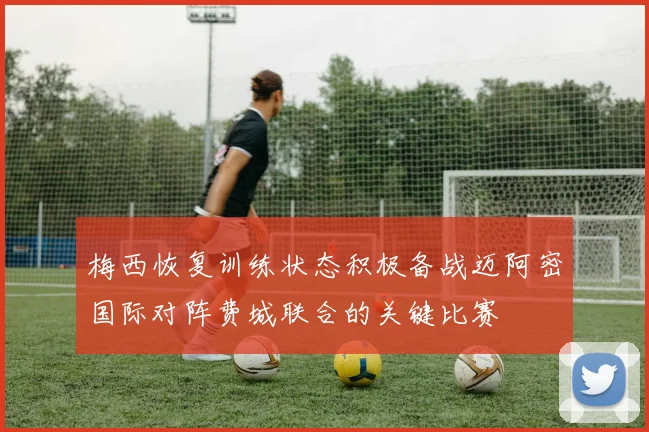 梅西恢复训练状态积极备战迈阿密国际对阵费城联合的关键比赛