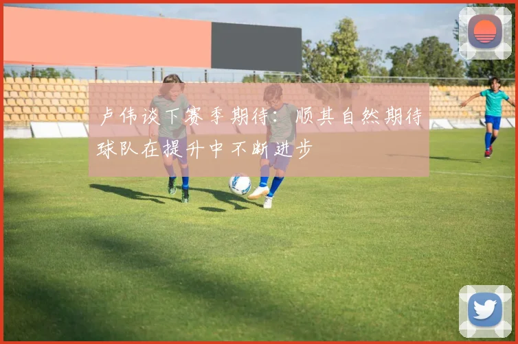 卢伟谈下赛季期待：顺其自然期待球队在提升中不断进步