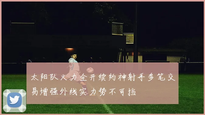 太阳队火力全开续约神射手多笔交易增强外线实力势不可挡