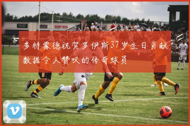 多特蒙德祝贺罗伊斯37岁生日贡献数据令人赞叹的传奇球员