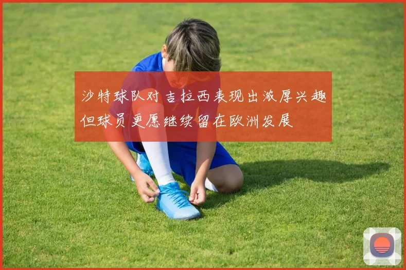 沙特球队对吉拉西表现出浓厚兴趣但球员更愿继续留在欧洲发展
