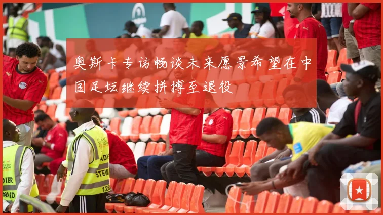 奥斯卡专访畅谈未来愿景希望在中国足坛继续拼搏至退役