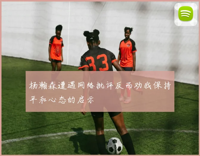 杨瀚森遭遇网络批评反而劝我保持平和心态的启示