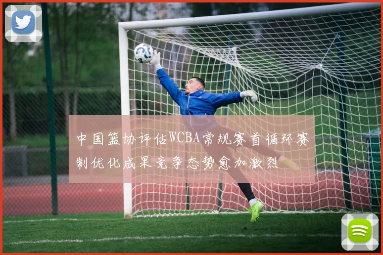 中国篮协评估WCBA常规赛首循环赛制优化成果竞争态势愈加激烈