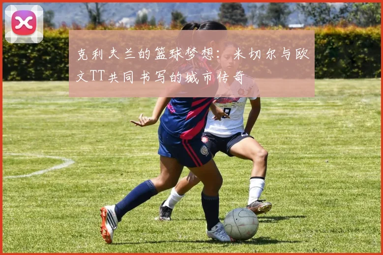 克利夫兰的篮球梦想：米切尔与欧文TT共同书写的城市传奇