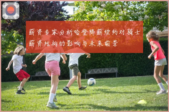 薪资专家分析哈登降薪续约对骑士薪资结构的影响与未来前景