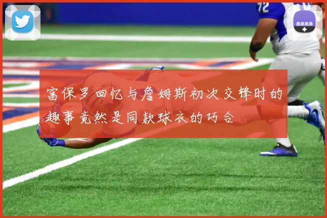 富保罗回忆与詹姆斯初次交锋时的趣事竟然是同款球衣的巧合