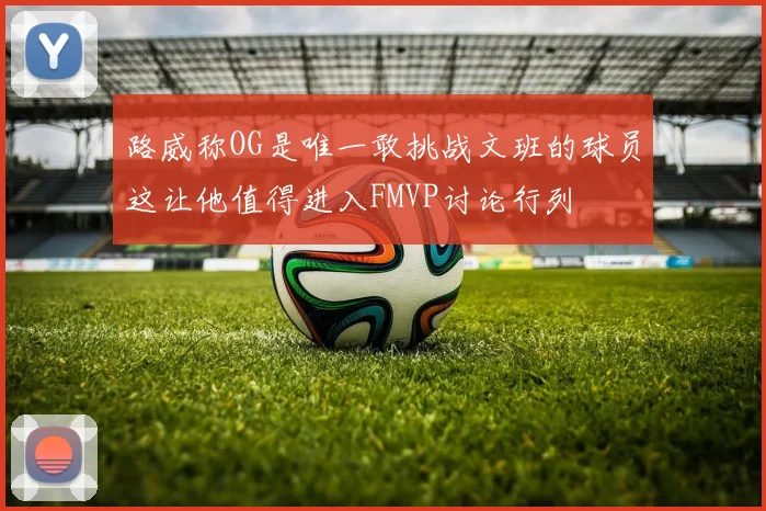 路威称OG是唯一敢挑战文班的球员这让他值得进入FMVP讨论行列