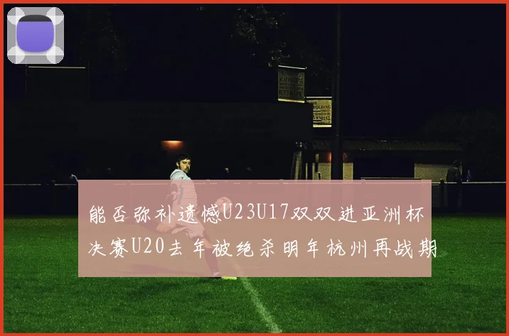 能否弥补遗憾U23U17双双进亚洲杯决赛U20去年被绝杀明年杭州再战期待辉煌