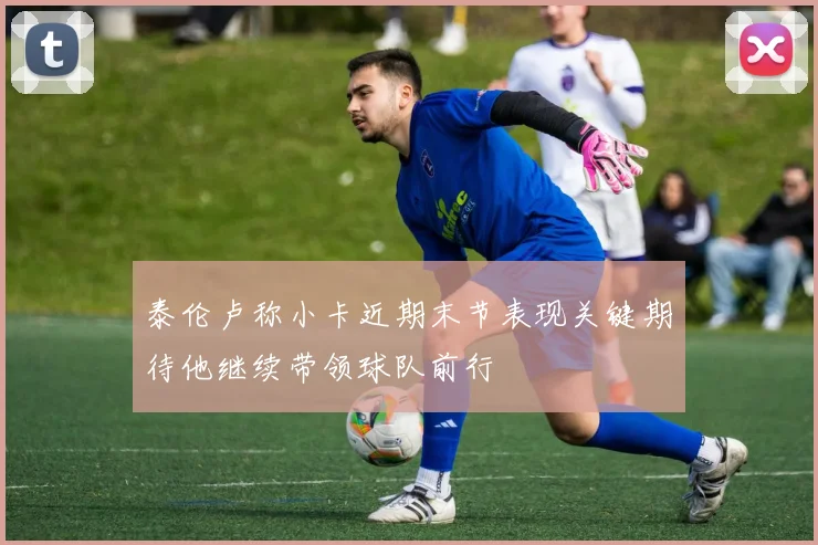泰伦卢称小卡近期末节表现关键期待他继续带领球队前行