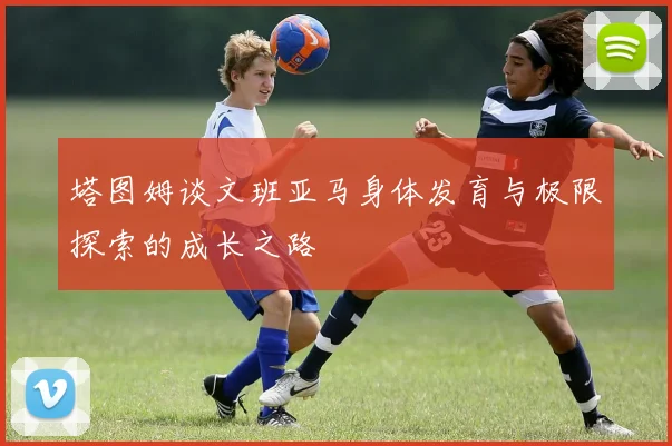 塔图姆谈文班亚马身体发育与极限探索的成长之路