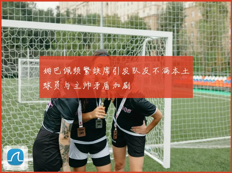 姆巴佩频繁缺席引发队友不满本土球员与主帅矛盾加剧