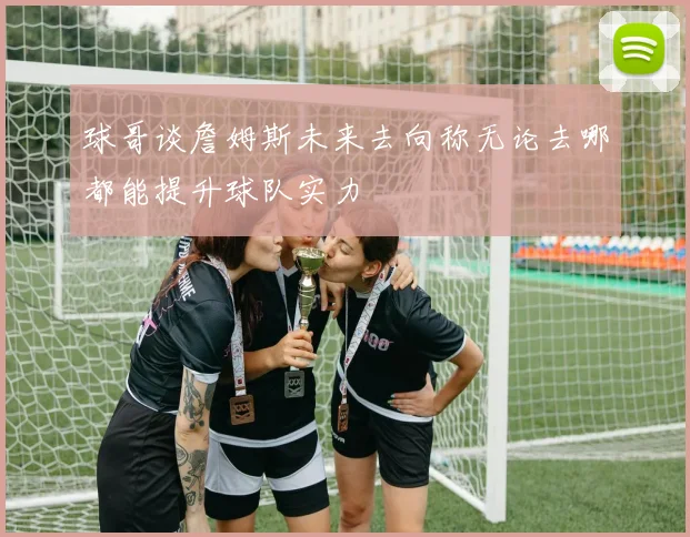 球哥谈詹姆斯未来去向称无论去哪都能提升球队实力