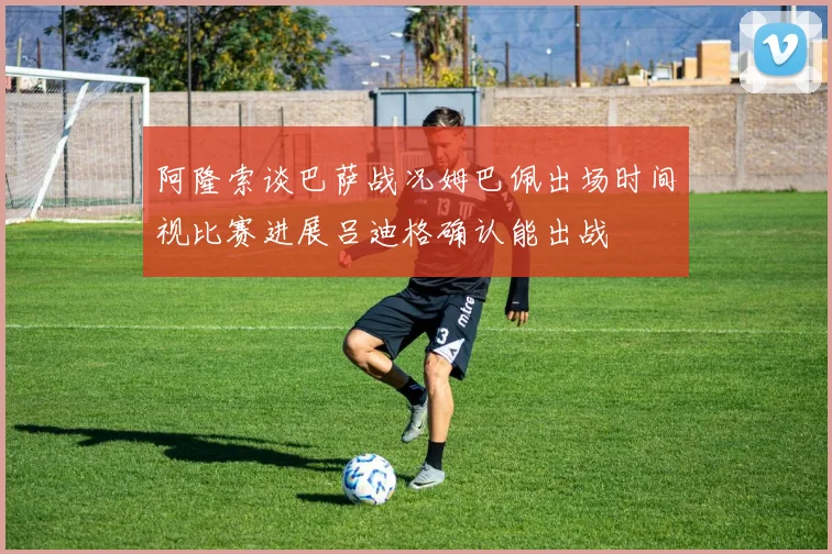 阿隆索谈巴萨战况姆巴佩出场时间视比赛进展吕迪格确认能出战