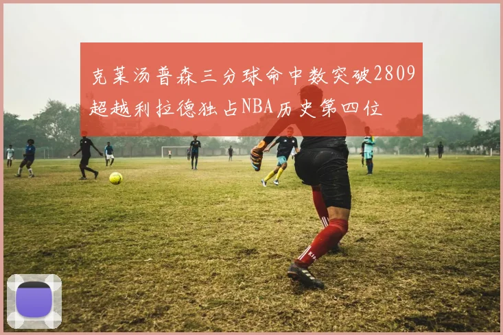 克莱汤普森三分球命中数突破2809超越利拉德独占NBA历史第四位