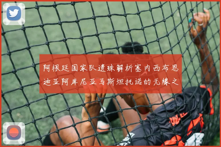 阿根廷国家队遗珠解析塞内西布恩迪亚阿库尼亚马斯坦托诺的无缘之路