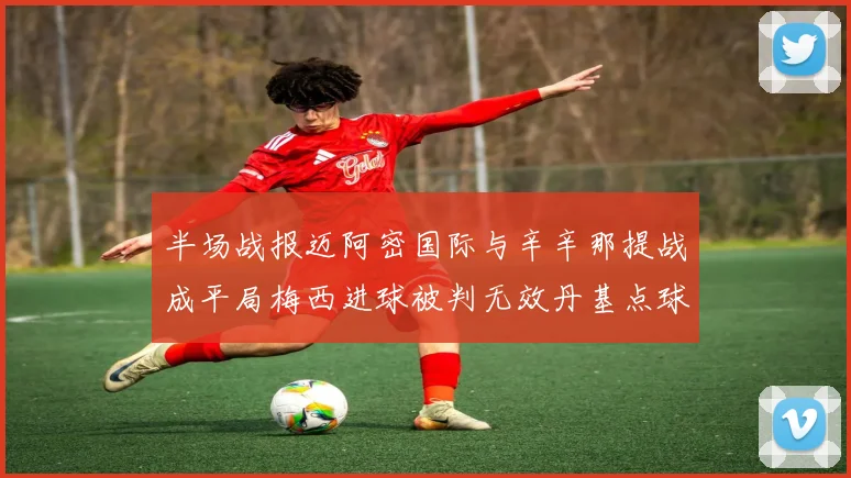半场战报迈阿密国际与辛辛那提战成平局梅西进球被判无效丹基点球扳平比分