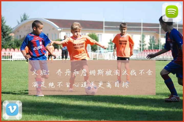 文班：乔丹和詹姆斯被淘汰我不会满足绝不甘心追求更高目标