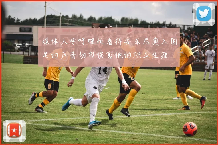 媒体人呼吁理性看待安东尼奥入国足的声音切勿伤害他的职业生涯