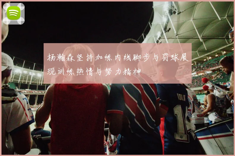 杨瀚森坚持加练内线脚步与罚球展现训练热情与努力精神