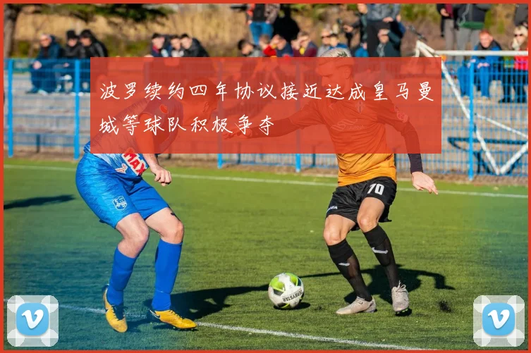波罗续约四年协议接近达成皇马曼城等球队积极争夺
