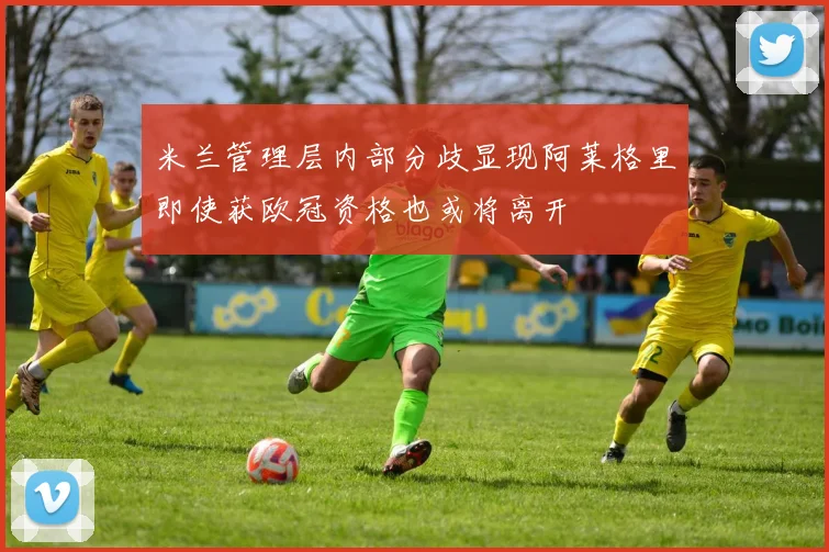 米兰管理层内部分歧显现阿莱格里即使获欧冠资格也或将离开