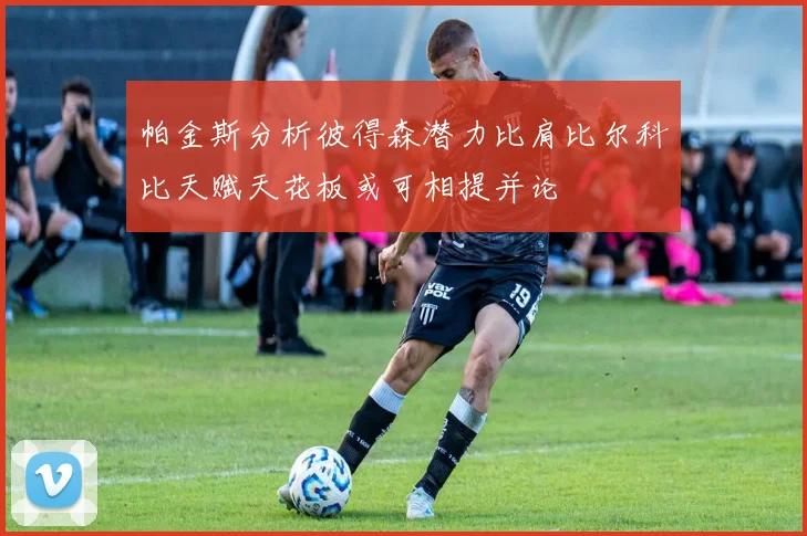 帕金斯分析彼得森潜力比肩比尔科比天赋天花板或可相提并论